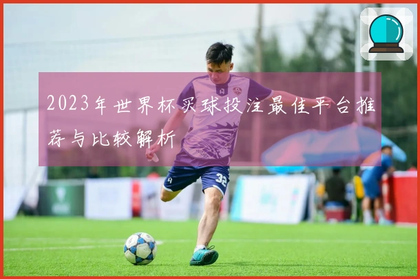 2023年世界杯买球投注最佳平台推荐与比较解析